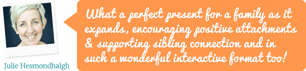 What a perfect present for a family as it expands, encouraging positive attachments & supporting sibling connection and In such a wonderful interactive format too! – Julie Hesmondhalgh